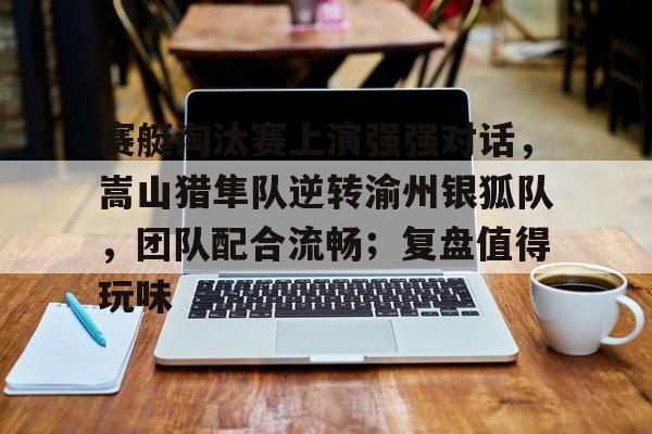 开云APP-包含赛艇淘汰赛上演强强对话，嵩山猎隼队逆转渝州银狐队，团队配合流畅；复盘值得玩味的词条